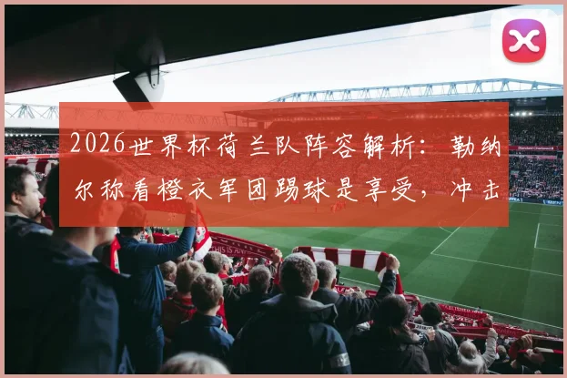 2026世界杯荷兰队阵容解析：勒纳尔称看橙衣军团踢球是享受，冲击冠军有何优势