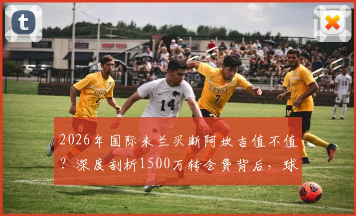 2026年国际米兰买断阿坎吉值不值？深度剖析1500万转会费背后，球员年薪与赛季表现全解析