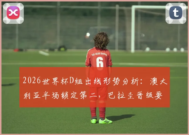 2026世界杯D组出线形势分析:澳大利亚半场锁定第二,巴拉圭晋级要看别人脸色