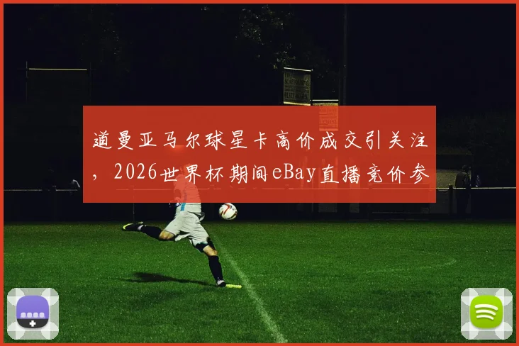 道曼亚马尔球星卡高价成交引关注,2026世界杯期间eBay直播竞价参与指南与球星卡收藏价值分析