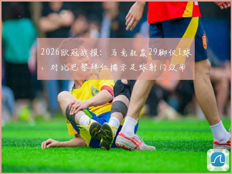 2026欧冠战报：马竞狂轰29脚仅1球，对比巴黎拜仁揭示足球射门效率的残酷真相
