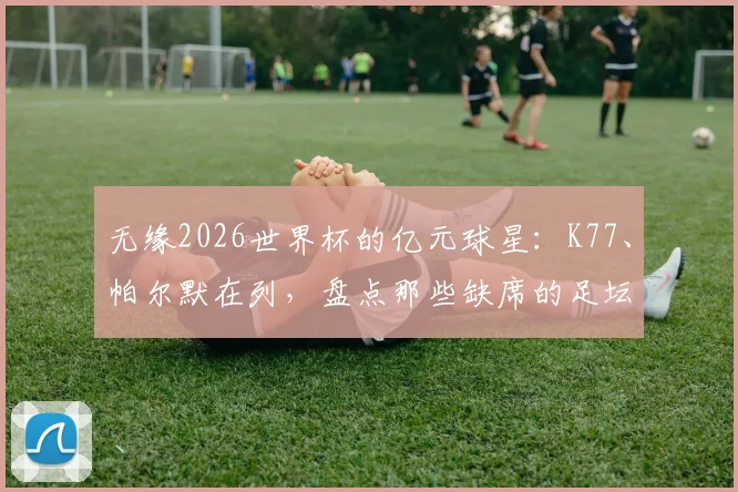 无缘2026世界杯的亿元球星：K77、帕尔默在列，盘点那些缺席的足坛巨匠