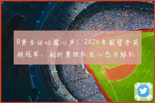 B费专访吐露心声：2026年前誓夺英超冠军，剖析曼联队长心态与球队争冠关键因素