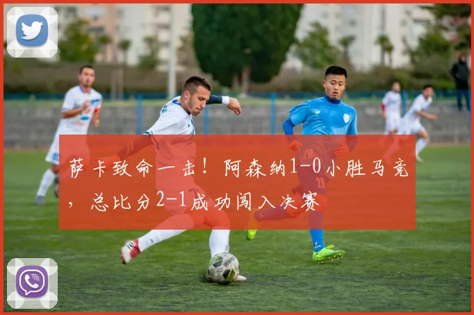 萨卡致命一击！阿森纳1-0小胜马竞，总比分2-1成功闯入决赛