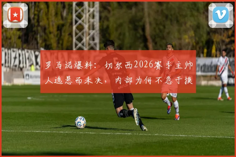 罗马诺爆料：切尔西2026赛季主帅人选悬而未决，内部为何不急于换帅？马雷斯卡回归概率解析