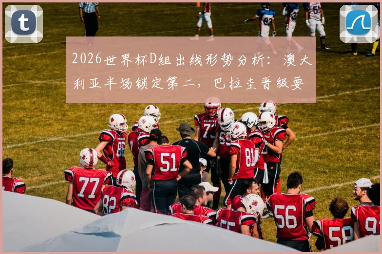 2026世界杯D组出线形势分析：澳大利亚半场锁定第二，巴拉圭晋级要看别人脸色