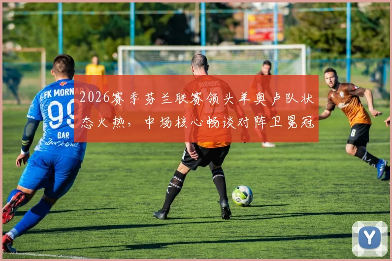2026赛季芬兰联赛领头羊奥卢队状态火热,中场核心畅谈对阵卫冕冠军奇妙心态:我们准备好了