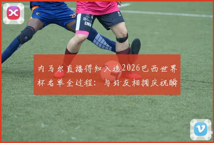 内马尔直播得知入选2026巴西世界杯名单全过程：与好友相拥庆祝瞬间视频与反应细节回顾