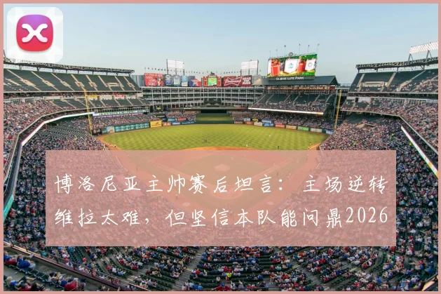 博洛尼亚主帅赛后坦言：主场逆转维拉太难，但坚信本队能问鼎2026年欧联杯冠军