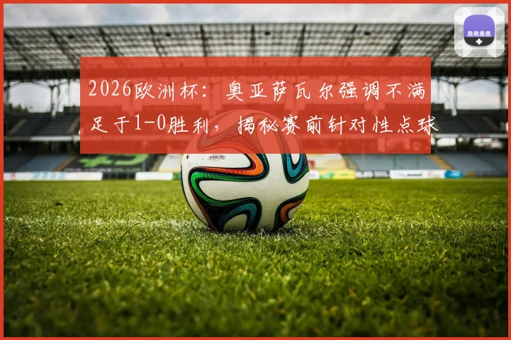 2026欧洲杯：奥亚萨瓦尔强调不满足于1-0胜利，揭秘赛前针对性点球训练细节