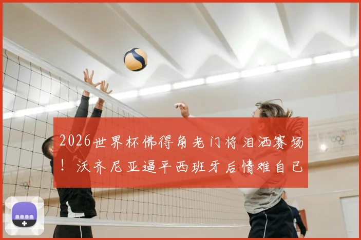 2026世界杯佛得角老门将泪洒赛场！沃齐尼亚逼平西班牙后情难自已，背后故事引热议
