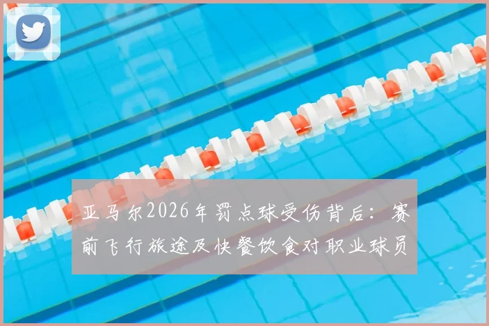 亚马尔2026年罚点球受伤背后：赛前飞行旅途及快餐饮食对职业球员状态影响剖析