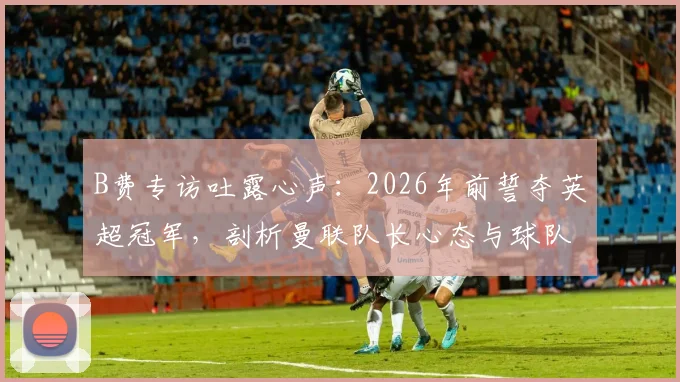 B费专访吐露心声：2026年前誓夺英超冠军，剖析曼联队长心态与球队争冠关键因素