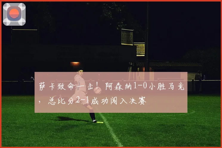 萨卡致命一击！阿森纳1-0小胜马竞，总比分2-1成功闯入决赛