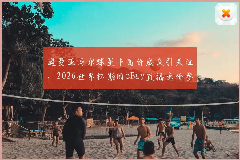 道曼亚马尔球星卡高价成交引关注，2026世界杯期间eBay直播竞价参与指南与球星卡收藏价值分析