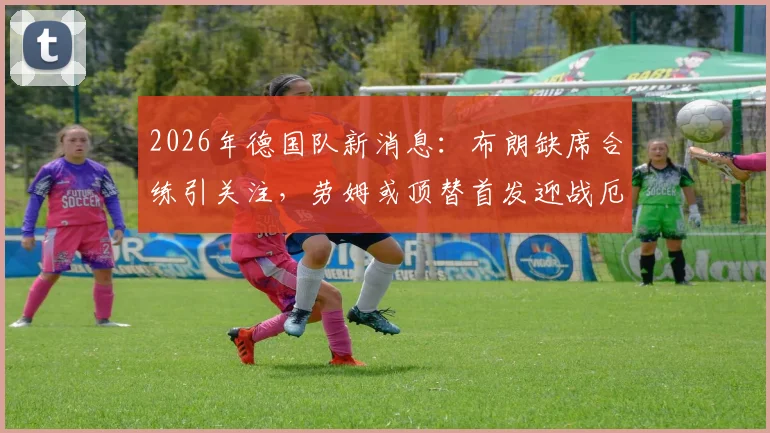 2026年德国队新消息:布朗缺席合练引关注,劳姆或顶替首发迎战厄瓜多尔