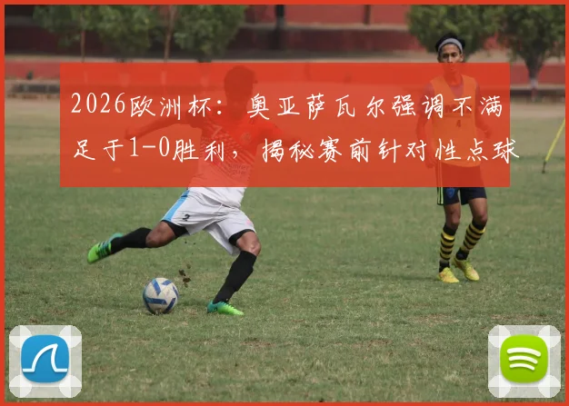 2026欧洲杯：奥亚萨瓦尔强调不满足于1-0胜利，揭秘赛前针对性点球训练细节