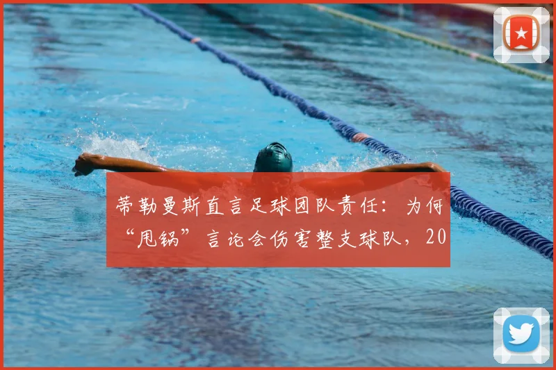 蒂勒曼斯直言足球团队责任：为何“甩锅”言论会伤害整支球队，2026赛季启示